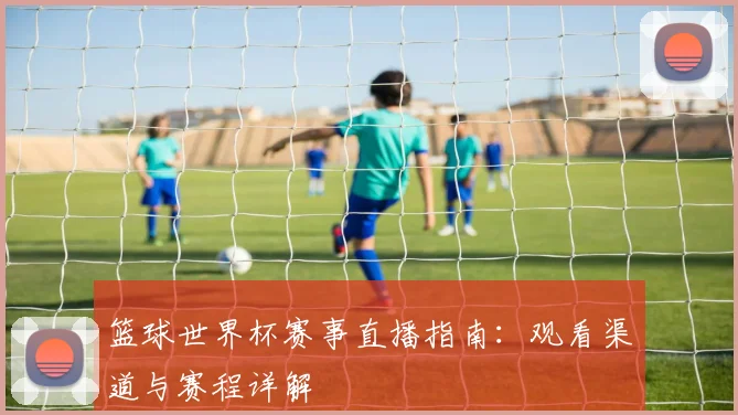 篮球世界杯赛事直播指南：观看渠道与赛程详解