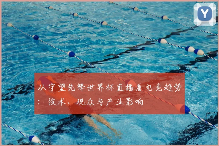 从守望先锋世界杯直播看电竞趋势：技术、观众与产业影响