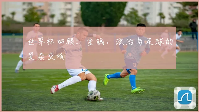 世界杯回顾:金钱、政治与足球的复杂交响