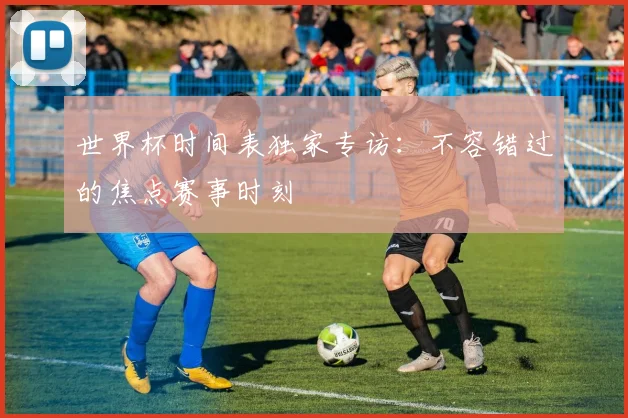 世界杯时间表独家专访：不容错过的焦点赛事时刻