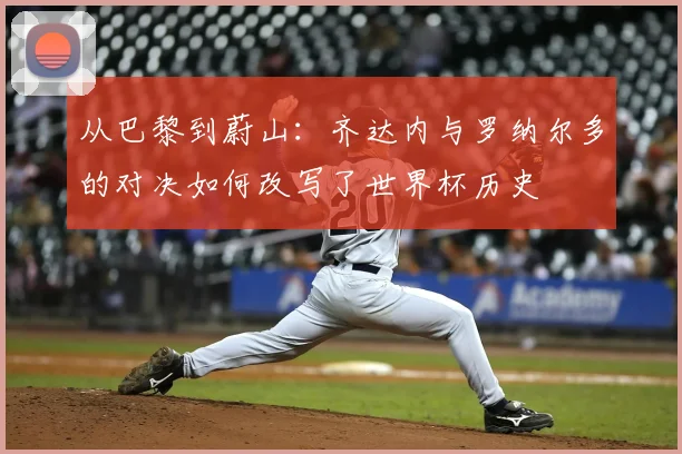 从巴黎到蔚山：齐达内与罗纳尔多的对决如何改写了世界杯历史