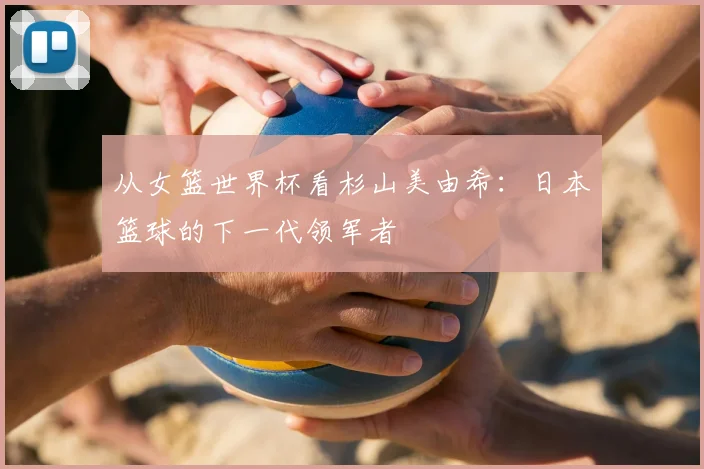 从女篮世界杯看杉山美由希：日本篮球的下一代领军者