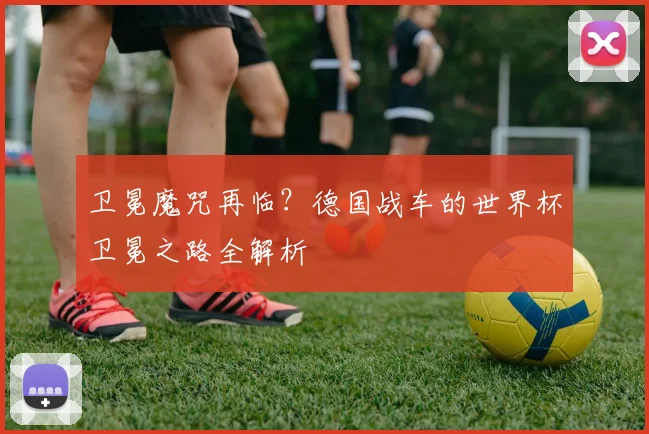 卫冕魔咒再临？德国战车的世界杯卫冕之路全解析