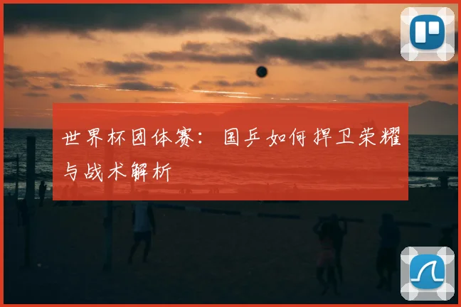 世界杯团体赛:国乒如何捍卫荣耀与战术解析