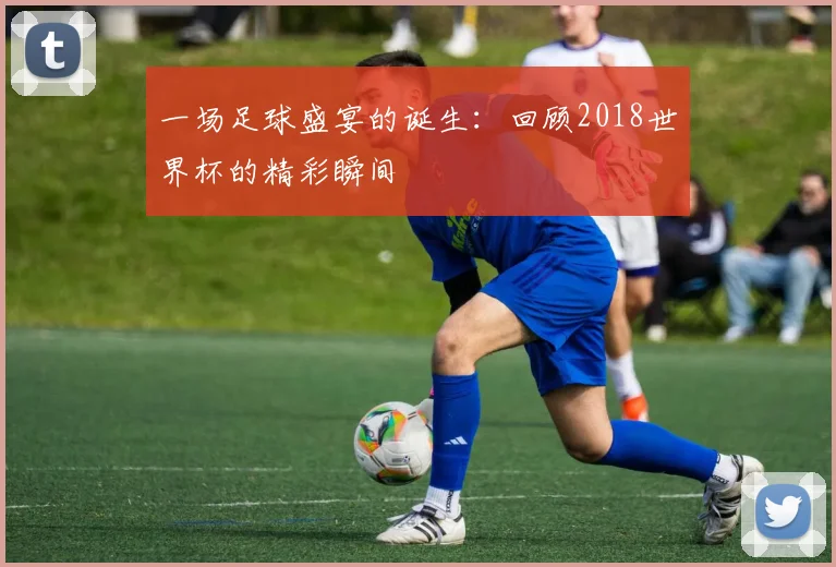 一场足球盛宴的诞生:回顾2018世界杯的精彩瞬间